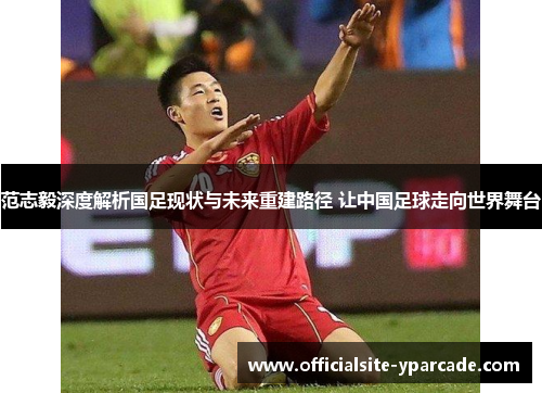 范志毅深度解析国足现状与未来重建路径 让中国足球走向世界舞台 范志毅深度解析国足现状与未来重建路径 让中国足球走向世界舞台