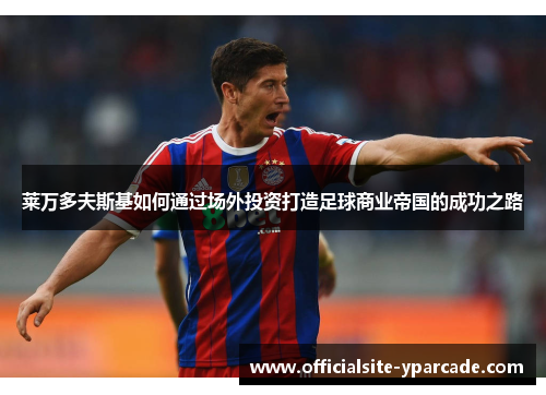 莱万多夫斯基如何通过场外投资打造足球商业帝国的成功之路 莱万多夫斯基如何通过场外投资打造足球商业帝国的成功之路