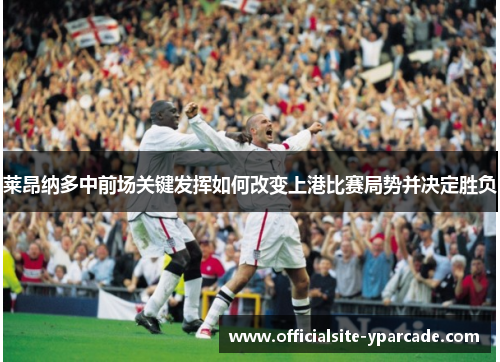 莱昂纳多中前场关键发挥如何改变上港比赛局势并决定胜负 莱昂纳多中前场关键发挥如何改变上港比赛局势并决定胜负