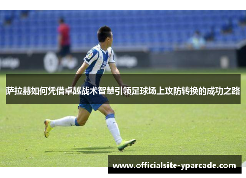 萨拉赫如何凭借卓越战术智慧引领足球场上攻防转换的成功之路