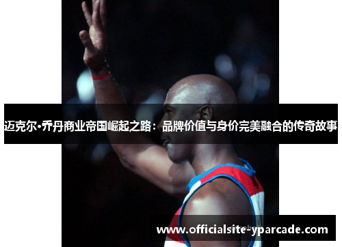 迈克尔·乔丹商业帝国崛起之路:品牌价值与身价完美融合的传奇故事 迈克尔·乔丹商业帝国崛起之路:品牌价值与身价完美融合的传奇故事