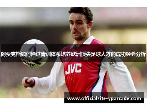 阿贾克斯如何通过青训体系培养欧洲顶尖足球人才的成功经验分析 阿贾克斯如何通过青训体系培养欧洲顶尖足球人才的成功经验分析