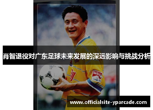 肖智退役对广东足球未来发展的深远影响与挑战分析 肖智退役对广东足球未来发展的深远影响与挑战分析