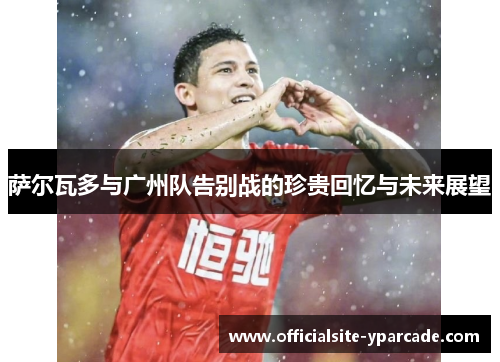 萨尔瓦多与广州队告别战的珍贵回忆与未来展望