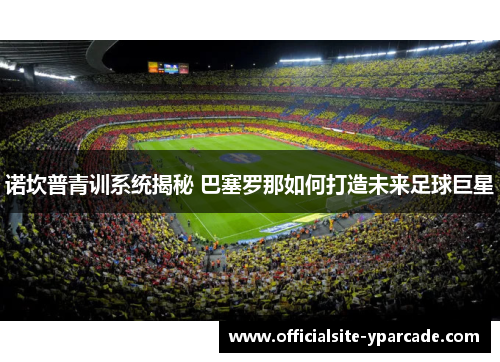 诺坎普青训系统揭秘 巴塞罗那如何打造未来足球巨星