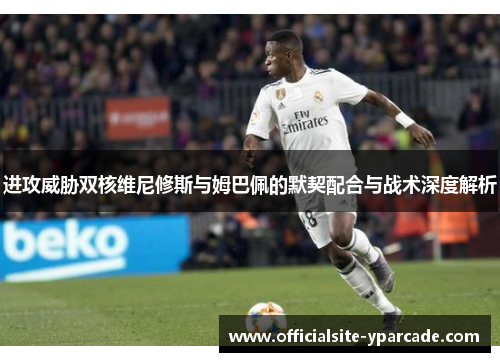 进攻威胁双核维尼修斯与姆巴佩的默契配合与战术深度解析 进攻威胁双核维尼修斯与姆巴佩的默契配合与战术深度解析