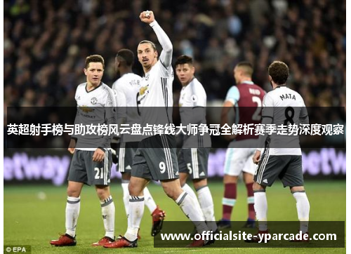 英超射手榜与助攻榜风云盘点锋线大师争冠全解析赛季走势深度观察 英超射手榜与助攻榜风云盘点锋线大师争冠全解析赛季走势深度观察