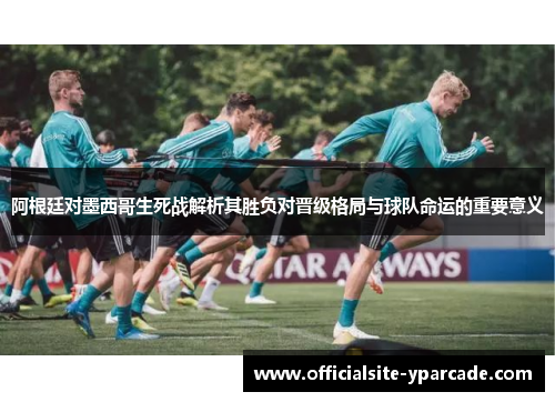 阿根廷对墨西哥生死战解析其胜负对晋级格局与球队命运的重要意义 阿根廷对墨西哥生死战解析其胜负对晋级格局与球队命运的重要意义