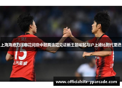 上海海港力压申花问鼎中超两连冠见证新王朝崛起与沪上德比时代更迭