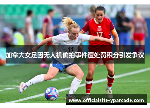 加拿大女足因无人机偷拍事件遭处罚积分引发争议 加拿大女足因无人机偷拍事件遭处罚积分引发争议
