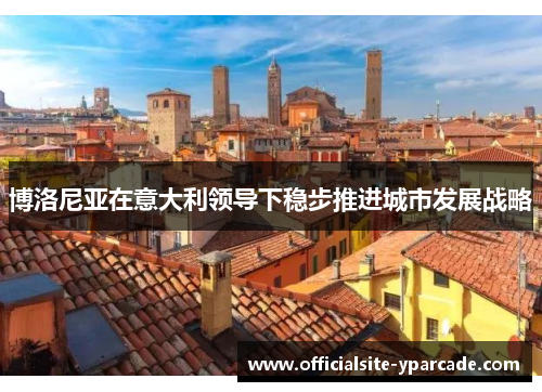 博洛尼亚在意大利领导下稳步推进城市发展战略 博洛尼亚在意大利领导下稳步推进城市发展战略