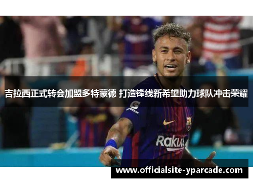 吉拉西正式转会加盟多特蒙德 打造锋线新希望助力球队冲击荣耀 吉拉西正式转会加盟多特蒙德 打造锋线新希望助力球队冲击荣耀