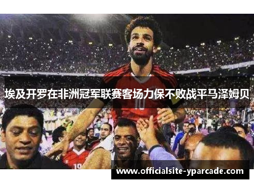埃及开罗在非洲冠军联赛客场力保不败战平马泽姆贝 埃及开罗在非洲冠军联赛客场力保不败战平马泽姆贝
