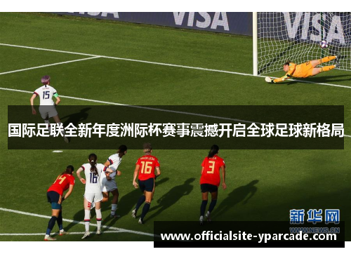 国际足联全新年度洲际杯赛事震撼开启全球足球新格局