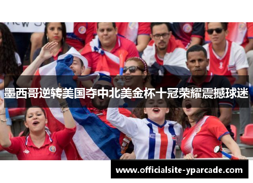 墨西哥逆转美国夺中北美金杯十冠荣耀震撼球迷 墨西哥逆转美国夺中北美金杯十冠荣耀震撼球迷