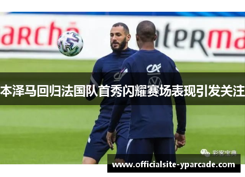 本泽马回归法国队首秀闪耀赛场表现引发关注