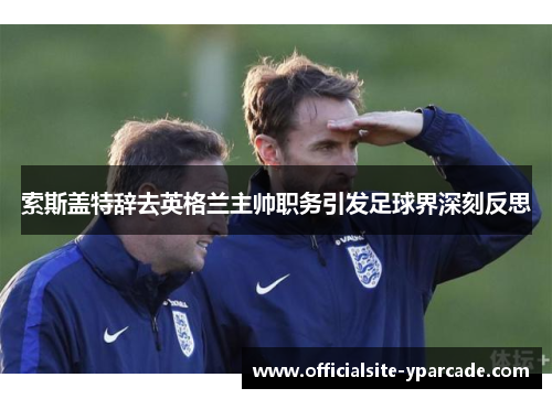 索斯盖特辞去英格兰主帅职务引发足球界深刻反思