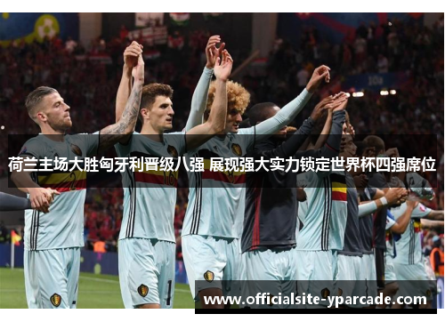荷兰主场大胜匈牙利晋级八强 展现强大实力锁定世界杯四强席位