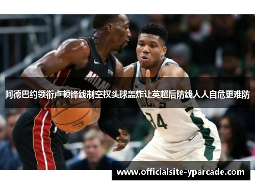 阿德巴约领衔卢顿锋线制空权头球轰炸让英超后防线人人自危更难防