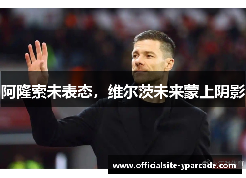 阿隆索未表态，维尔茨未来蒙上阴影