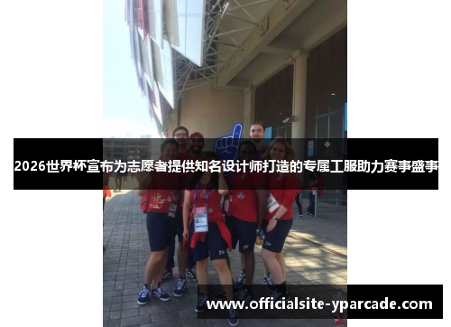 2026世界杯宣布为志愿者提供知名设计师打造的专属工服助力赛事盛事